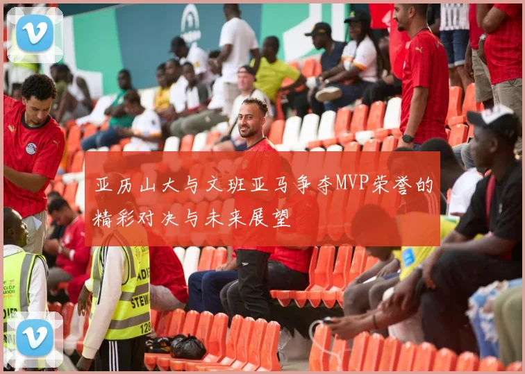 亚历山大与文班亚马争夺MVP荣誉的精彩对决与未来展望