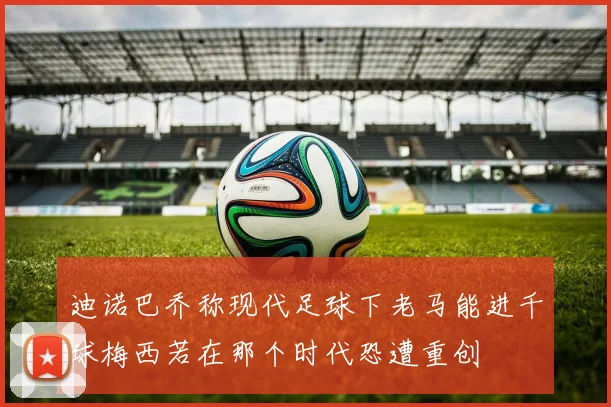 迪诺巴乔称现代足球下老马能进千球梅西若在那个时代恐遭重创