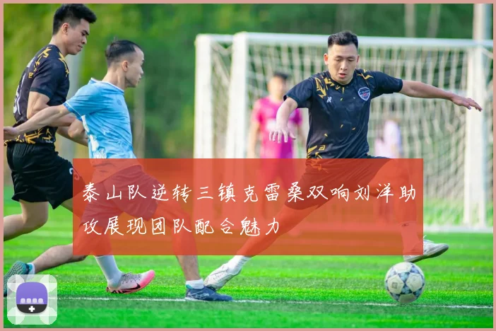 泰山队逆转三镇克雷桑双响刘洋助攻展现团队配合魅力