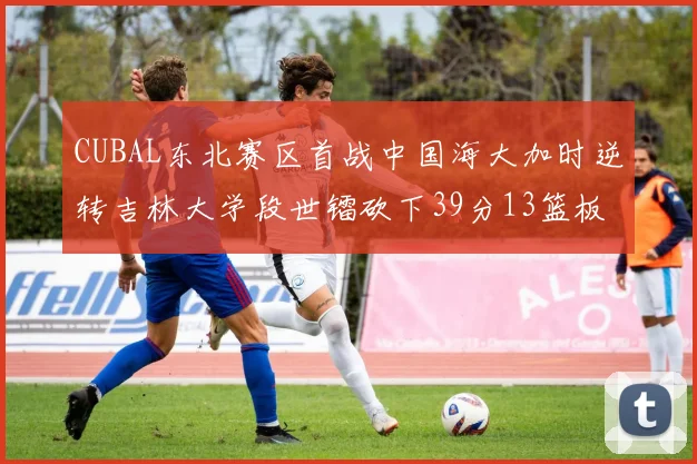 CUBAL东北赛区首战中国海大加时逆转吉林大学段世镭砍下39分13篮板5助攻