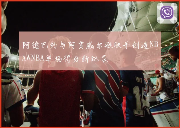 阿德巴约与阿贾威尔逊联手创造NBAWNBA单场得分新纪录