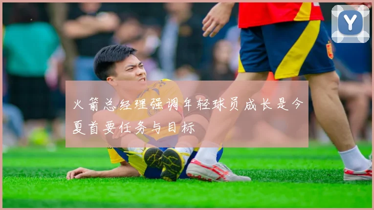 火箭总经理强调年轻球员成长是今夏首要任务与目标