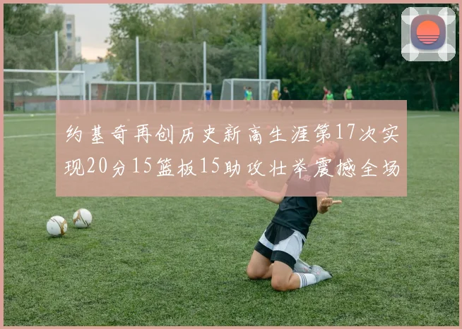 约基奇再创历史新高生涯第17次实现20分15篮板15助攻壮举震撼全场