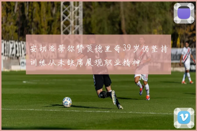 安切洛蒂称赞莫德里奇39岁仍坚持训练从未缺席展现职业精神