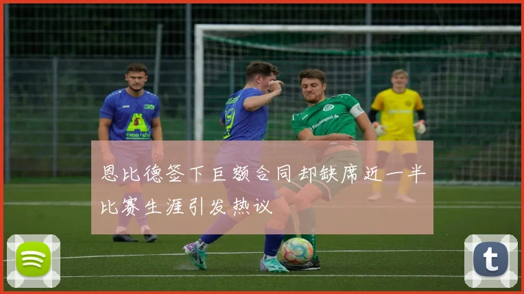 恩比德签下巨额合同却缺席近一半比赛生涯引发热议