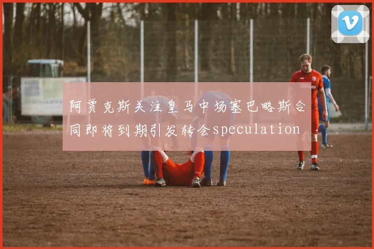 阿贾克斯关注皇马中场塞巴略斯合同即将到期引发转会speculation