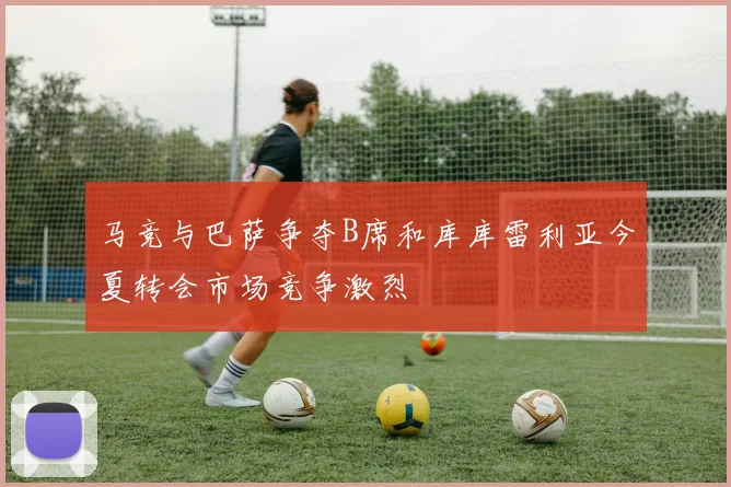 马竞与巴萨争夺B席和库库雷利亚今夏转会市场竞争激烈