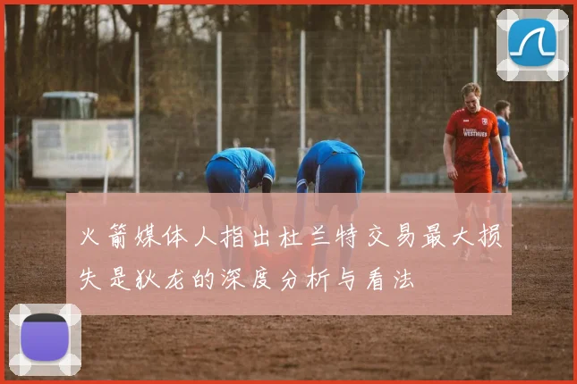 火箭媒体人指出杜兰特交易最大损失是狄龙的深度分析与看法