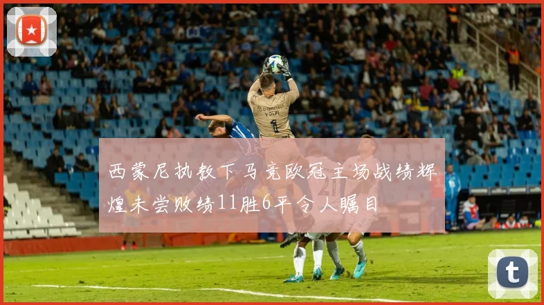 西蒙尼执教下马竞欧冠主场战绩辉煌未尝败绩11胜6平令人瞩目