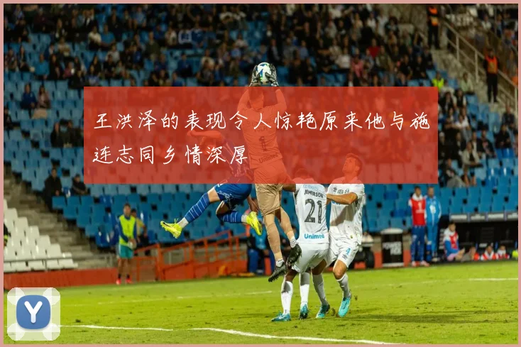 王洪泽的表现令人惊艳原来他与施连志同乡情深厚