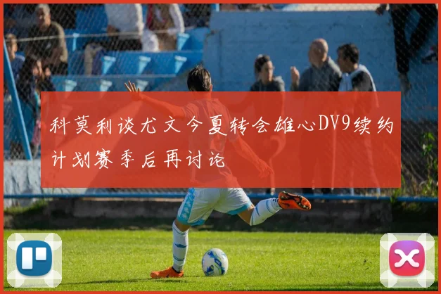 科莫利谈尤文今夏转会雄心DV9续约计划赛季后再讨论
