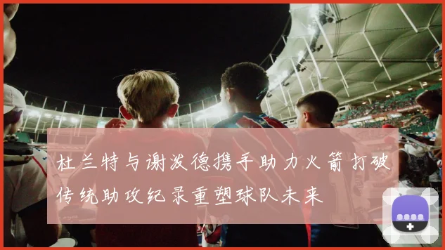 杜兰特与谢泼德携手助力火箭打破传统助攻纪录重塑球队未来