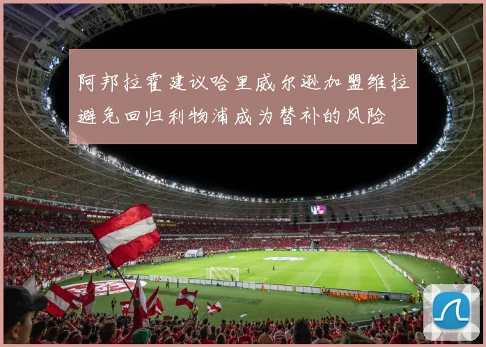 阿邦拉霍建议哈里威尔逊加盟维拉避免回归利物浦成为替补的风险