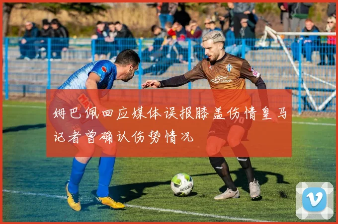 姆巴佩回应媒体误报膝盖伤情皇马记者曾确认伤势情况