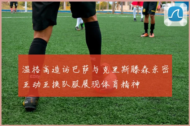 温格高造访巴萨与克里斯滕森亲密互动互换队服展现体育精神