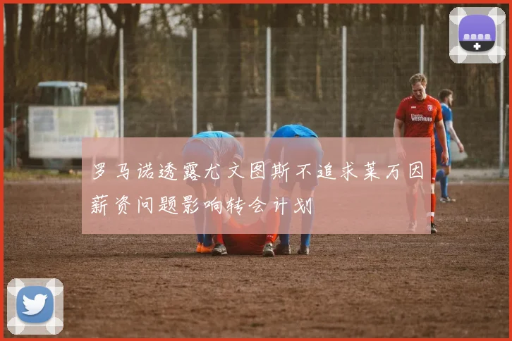 罗马诺透露尤文图斯不追求莱万因薪资问题影响转会计划