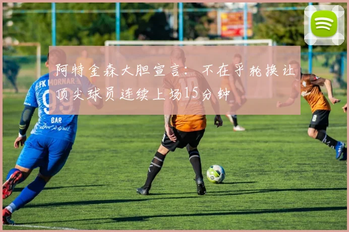 阿特金森大胆宣言：不在乎轮换让顶尖球员连续上场15分钟