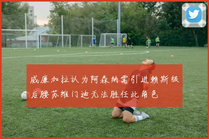 威廉加拉认为阿森纳需引进赖斯级后腰苏维门迪无法胜任此角色
