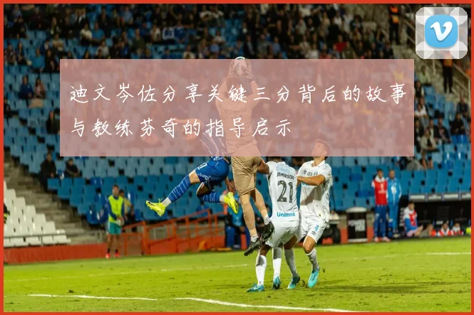 迪文岑佐分享关键三分背后的故事与教练芬奇的指导启示