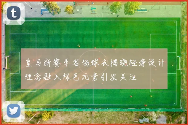 皇马新赛季客场球衣揭晓轻奢设计理念融入绿色元素引发关注