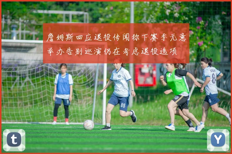 詹姆斯回应退役传闻称下赛季无意举办告别巡演仍在考虑退役选项