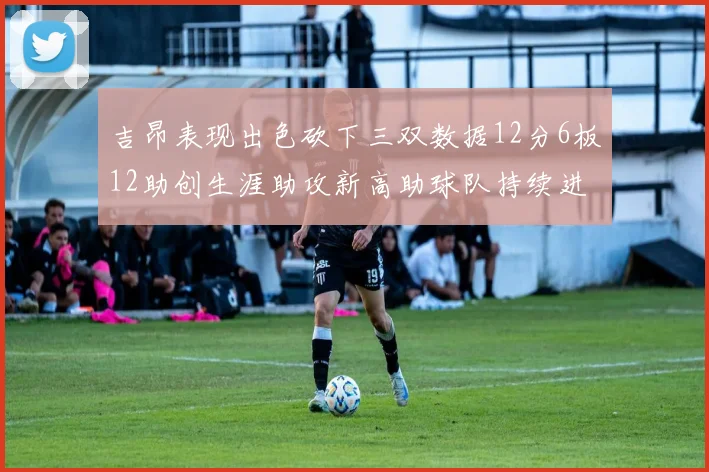 吉昂表现出色砍下三双数据12分6板12助创生涯助攻新高助球队持续进步
