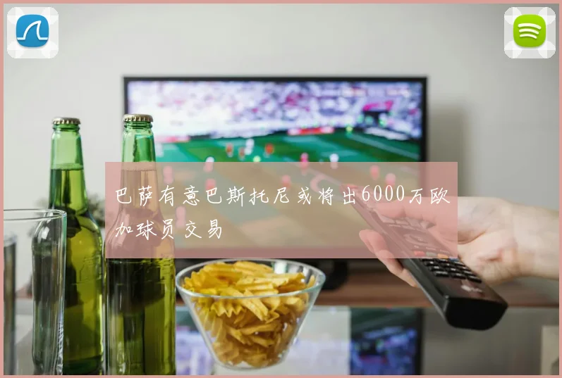 巴萨有意巴斯托尼或将出6000万欧加球员交易