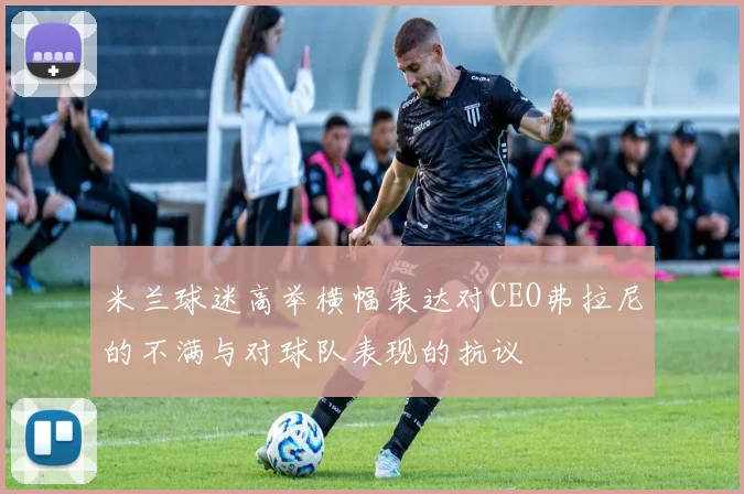 米兰球迷高举横幅表达对CEO弗拉尼的不满与对球队表现的抗议