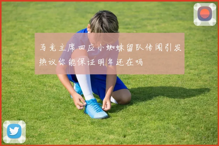 马竞主席回应小蜘蛛留队传闻引发热议你能保证明年还在吗